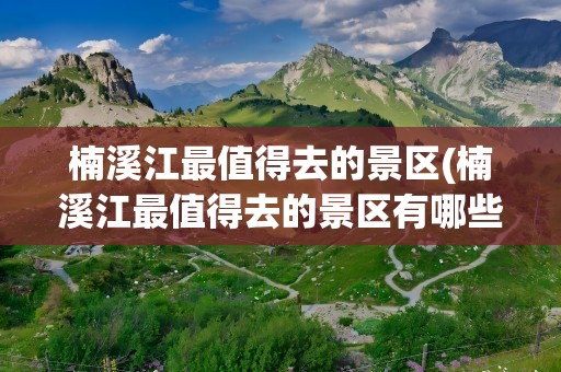 楠溪江最值得去的景区(楠溪江最值得去的景区有哪些)