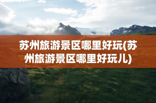 苏州旅游景区哪里好玩(苏州旅游景区哪里好玩儿)