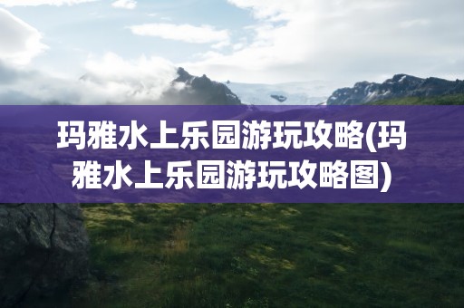 玛雅水上乐园游玩攻略(玛雅水上乐园游玩攻略图)