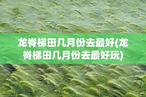 龙脊梯田几月份去最好(龙脊梯田几月份去最好玩)