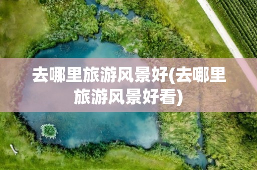 去哪里旅游风景好(去哪里旅游风景好看)