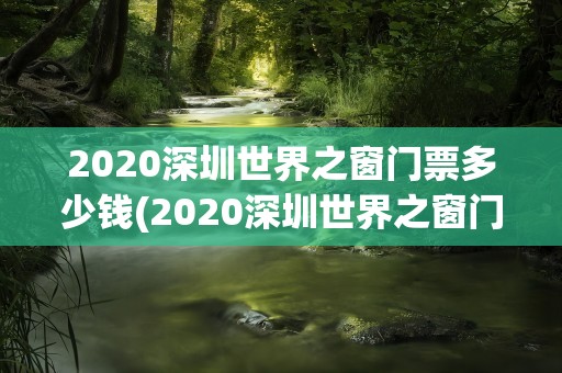 2020深圳世界之窗门票多少钱(2020深圳世界之窗门票多少钱啊)