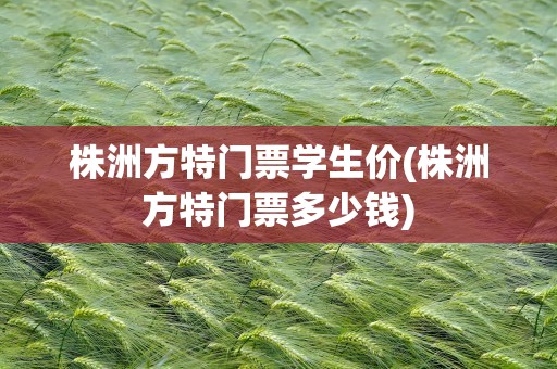 株洲方特门票学生价(株洲方特门票多少钱)