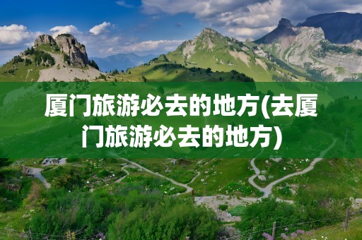 厦门旅游必去的地方(去厦门旅游必去的地方)