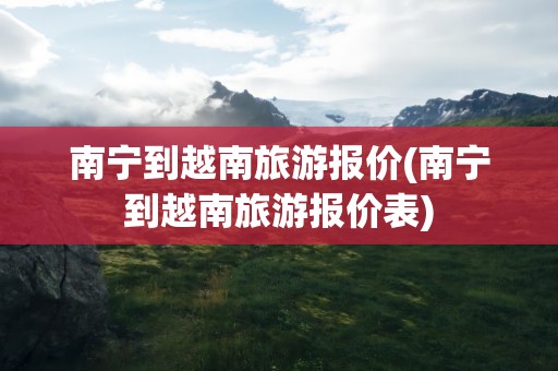 南宁到越南旅游报价(南宁到越南旅游报价表)