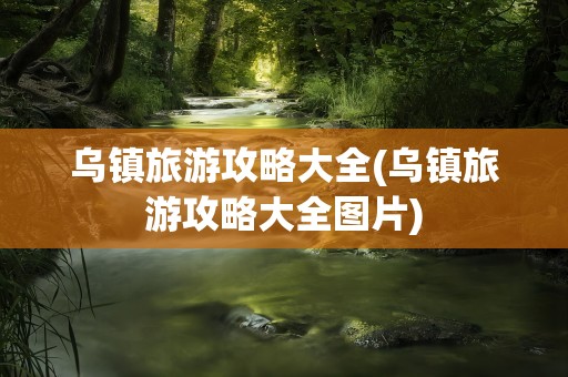 乌镇旅游攻略大全(乌镇旅游攻略大全图片)