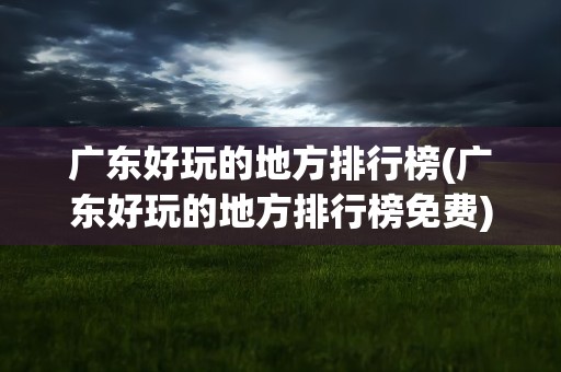 广东好玩的地方排行榜(广东好玩的地方排行榜免费)