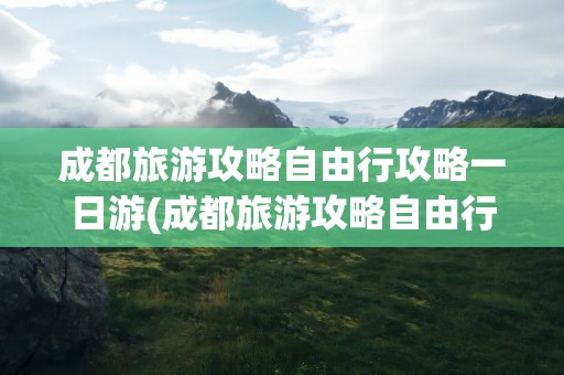 成都旅游攻略自由行攻略一日游(成都旅游攻略自由行攻略一日游春节)
