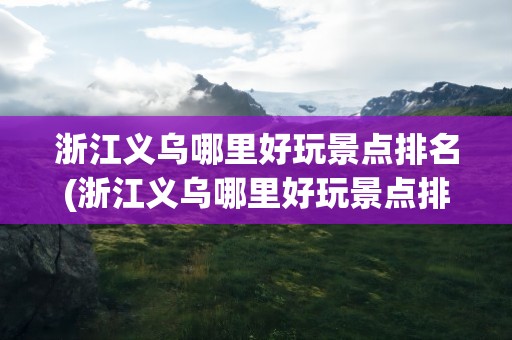 浙江义乌哪里好玩景点排名(浙江义乌哪里好玩景点排名前十)