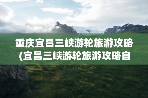 重庆宜昌三峡游轮旅游攻略(宜昌三峡游轮旅游攻略自驾游)