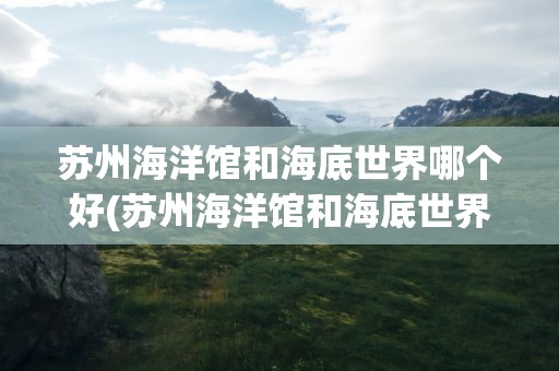 苏州海洋馆和海底世界哪个好(苏州海洋馆和海底世界哪个好玩)