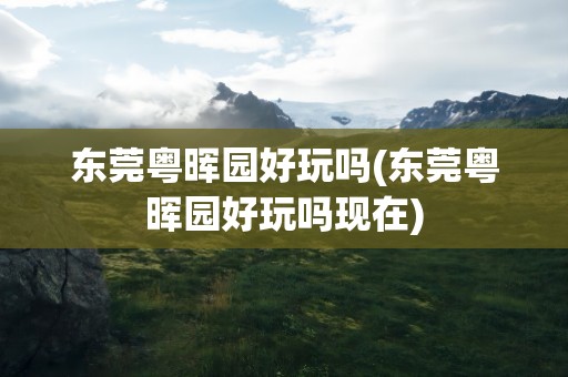 东莞粤晖园好玩吗(东莞粤晖园好玩吗现在)