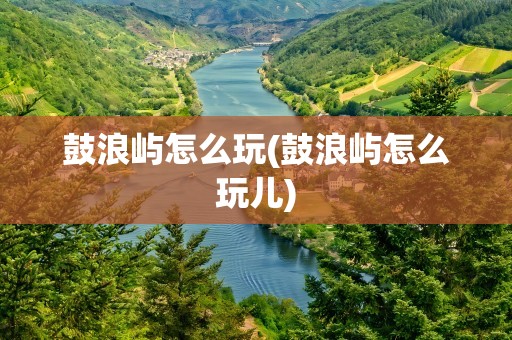 鼓浪屿怎么玩(鼓浪屿怎么玩儿)