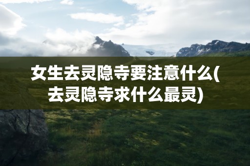 女生去灵隐寺要注意什么(去灵隐寺求什么最灵)