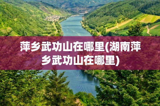 萍乡武功山在哪里(湖南萍乡武功山在哪里)