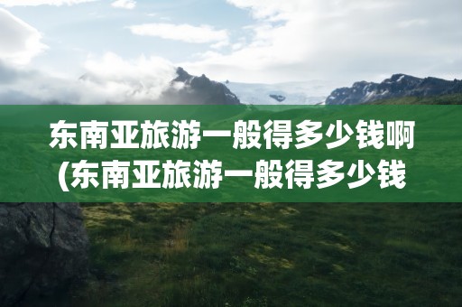 东南亚旅游一般得多少钱啊(东南亚旅游一般得多少钱啊现在)