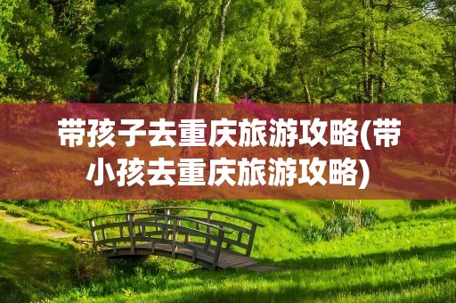 带孩子去重庆旅游攻略(带小孩去重庆旅游攻略)