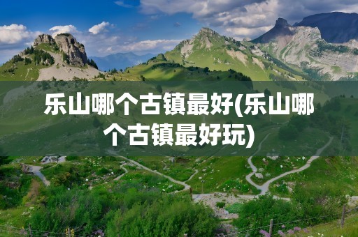 乐山哪个古镇最好(乐山哪个古镇最好玩)