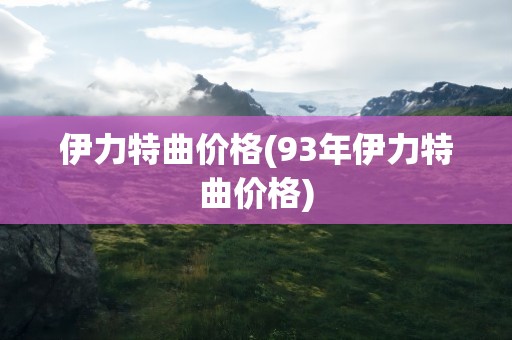 伊力特曲价格(93年伊力特曲价格)