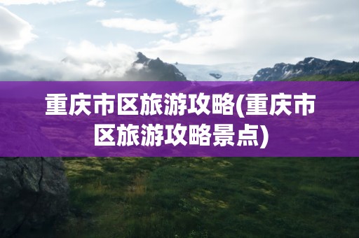 重庆市区旅游攻略(重庆市区旅游攻略景点)