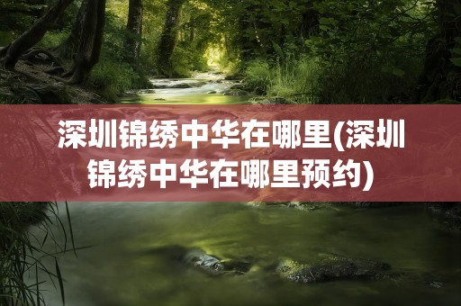 深圳锦绣中华在哪里(深圳锦绣中华在哪里预约)