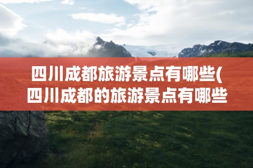 四川成都旅游景点有哪些(四川成都的旅游景点有哪些)
