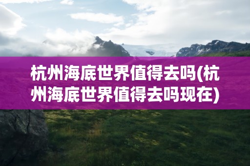 杭州海底世界值得去吗(杭州海底世界值得去吗现在)