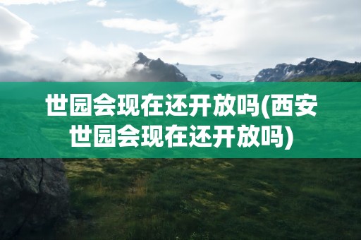 世园会现在还开放吗(西安世园会现在还开放吗)