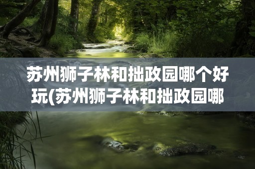 苏州狮子林和拙政园哪个好玩(苏州狮子林和拙政园哪个好玩点)