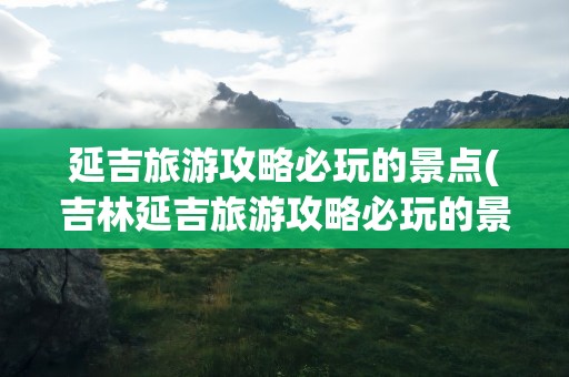 延吉旅游攻略必玩的景点(吉林延吉旅游攻略必玩的景点)