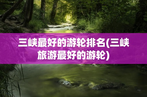 三峡最好的游轮排名(三峡旅游最好的游轮)