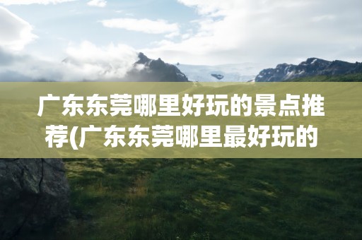 广东东莞哪里好玩的景点推荐(广东东莞哪里最好玩的景点)