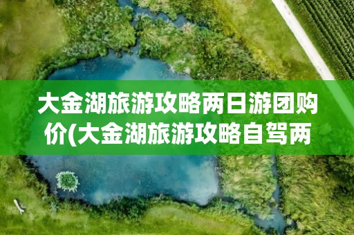 大金湖旅游攻略两日游团购价(大金湖旅游攻略自驾两日游)