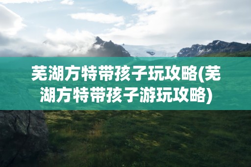 芜湖方特带孩子玩攻略(芜湖方特带孩子游玩攻略)