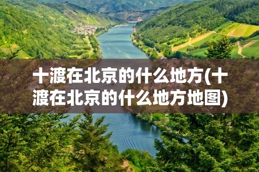 十渡在北京的什么地方(十渡在北京的什么地方地图)