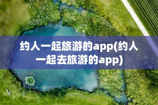 约人一起旅游的app(约人一起去旅游的app)