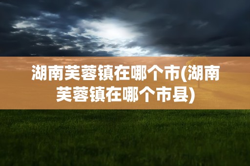 湖南芙蓉镇在哪个市(湖南芙蓉镇在哪个市县)