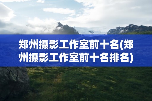 郑州摄影工作室前十名(郑州摄影工作室前十名排名)