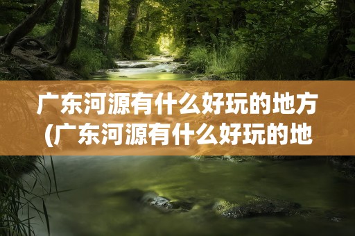 广东河源有什么好玩的地方(广东河源有什么好玩的地方景点)