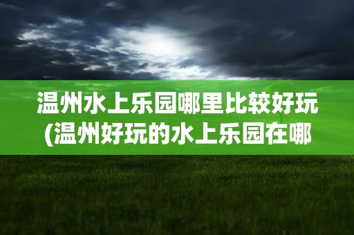 温州水上乐园哪里比较好玩(温州好玩的水上乐园在哪)