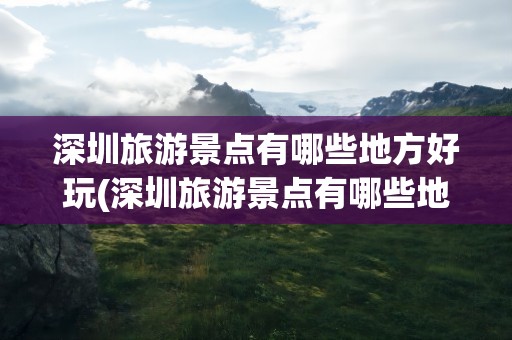 深圳旅游景点有哪些地方好玩(深圳旅游景点有哪些地方好玩的)
