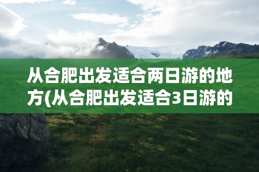 从合肥出发适合两日游的地方(从合肥出发适合3日游的地方)