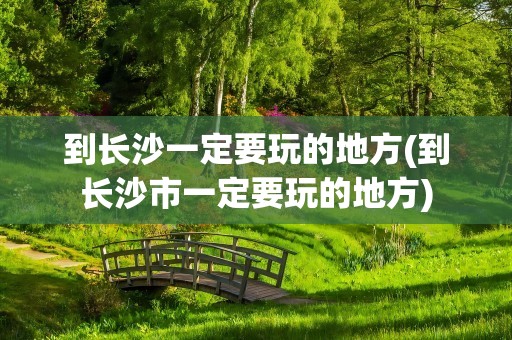 到长沙一定要玩的地方(到长沙市一定要玩的地方)
