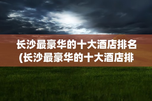 长沙最豪华的十大酒店排名(长沙最豪华的十大酒店排名榜)