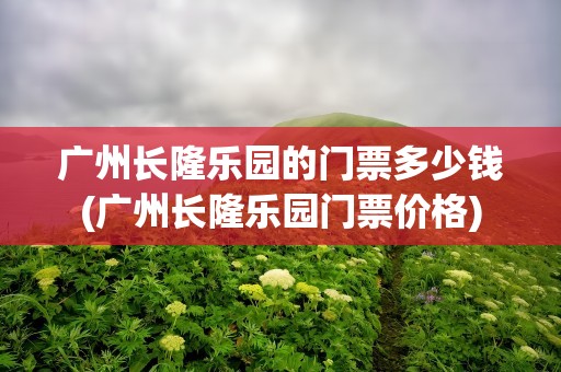 广州长隆乐园的门票多少钱(广州长隆乐园门票价格)