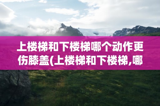 上楼梯和下楼梯哪个动作更伤膝盖(上楼梯和下楼梯,哪个更容易伤)