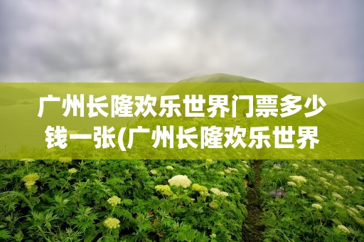 广州长隆欢乐世界门票多少钱一张(广州长隆欢乐世界门票多少钱一张票)