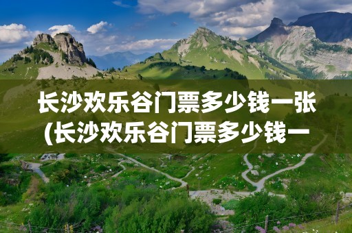 长沙欢乐谷门票多少钱一张(长沙欢乐谷门票多少钱一张啊)