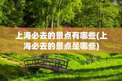 上海必去的景点有哪些(上海必去的景点是哪些)