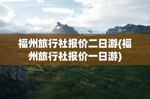 福州旅行社报价二日游(福州旅行社报价一日游)